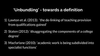 ‘Unbundling’ - towards a definition
1) Lawton et al. (2013): ‘the de-linking of teaching provision
from qualifications gained’
2) Staten (2012): ‘disaggregating the components of a college
degree’
3) Macfarlane (2010): ‘academic work is being subdivided into
specialist functions’
 