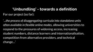 ‘Unbundling’ - towards a definition
For our project (so far):
‘...the process of disaggregating curricula into standalone units
often available in flexible online modes, allowing universities to
respond to the pressures of widening access, increasing
student numbers, distance learners and internationalisation,
competition from alternative providers, and technical
change…’
 