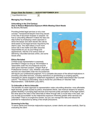 Oregon State Bar Bulletin — AUGUST/SEPTEMBER 2010
 August/September Issue


Managing Your Practice

Unbundling in the 21st Century:
How to Reduce Malpractice Exposure While Meeting Client Needs
By Beverly Michaelis

Providing limited legal services is not a new
concept. Transactional lawyers have long served
in the role of document reviewer or preparer. So
how is unbundling different? It takes the idea one
step further by employing a team approach in
which the lawyer and client decide who will do
what based on the legal services required by the
client’s case. The client takes a much more
active role in the matter and often assumes
responsibility for pro se court filings and
appearances. Add the 21st century twist of
delivering unbundled services online, and some
issues arise.

Ethics Revisited
Limited-scope representation is expressly
permitted in Oregon so long as “the limitation is
reasonable under the circumstances and the
client gives informed consent.” Oregon Rule of
Professional Conduct 1.2(b). Whether unbundled
services are reasonable under the circumstances
will require your professional judgment. For a complete discussion of the ethical implications in
providing unbundled services, including restrictions on ghostwriting or scripting specific
messages for clients engaged in settlement negotiations, see Helen Hierschbiel’s Bar Counsel
column, “The Ethics of Unbundling: How to Avoid the Land Mines of “Discrete Task
Representation,” OSB Bulletin (July 2007).

To Unbundle or Not to Unbundle
The benefits of a team approach to representation make unbundling attractive: more affordable
legal services, greater access to justice, empowered clients, new revenue streams for lawyers,
greater flexibility in providing legal services and improved public perception of the legal system.
But what about the risks? If the client fails to follow through with a crucial step in the case, can
you be held accountable? Is the malpractice exposure inherently greater when services are
unbundled? There is no bright-line answer, but you can manage the risks and reduce the
potential for malpractice by taking a few simple precautions.

Screening Is the Key
To serve clients and minimize malpractice exposure, screen clients and cases carefully. Start by
evaluating the client:
 