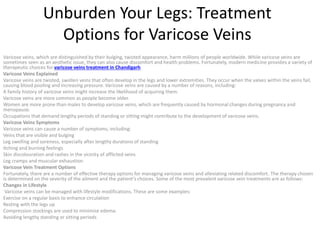 Unburden Your Legs: Treatment
Options for Varicose Veins
Varicose veins, which are distinguished by their bulging, twisted appearance, harm millions of people worldwide. While varicose veins are
sometimes seen as an aesthetic issue, they can also cause discomfort and health problems. Fortunately, modern medicine provides a variety of
therapeutic choices for varicose veins treatment in Chandigarh.
Varicose Veins Explained
Varicose veins are twisted, swollen veins that often develop in the legs and lower extremities. They occur when the valves within the veins fail,
causing blood pooling and increasing pressure. Varicose veins are caused by a number of reasons, including:
A family history of varicose veins might increase the likelihood of acquiring them.
Varicose veins are more common as people become older.
Women are more prone than males to develop varicose veins, which are frequently caused by hormonal changes during pregnancy and
menopause.
Occupations that demand lengthy periods of standing or sitting might contribute to the development of varicose veins.
Varicose Veins Symptoms
Varicose veins can cause a number of symptoms, including:
Veins that are visible and bulging
Leg swelling and soreness, especially after lengthy durations of standing
Itching and burning feelings
Skin discolouration and rashes in the vicinity of afflicted veins
Leg cramps and muscular exhaustion
Varicose Vein Treatment Options
Fortunately, there are a number of effective therapy options for managing varicose veins and alleviating related discomfort. The therapy chosen
is determined on the severity of the ailment and the patient’s choices. Some of the most prevalent varicose vein treatments are as follows:
Changes in Lifestyle
Varicose veins can be managed with lifestyle modifications. These are some examples:
Exercise on a regular basis to enhance circulation
Resting with the legs up
Compression stockings are used to minimise edema.
Avoiding lengthy standing or sitting periods
 