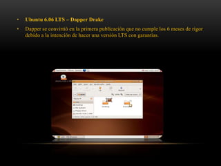 •

Ubuntu 6.06 LTS – Dapper Drake

•

Dapper se convirtió en la primera publicación que no cumple los 6 meses de rigor
debido a la intención de hacer una versión LTS con garantías.

 