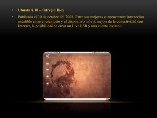 •

Ubuntu 8.10 – Intrepid Ibex

•

Publicada el 30 de octubre del 2008. Entre sus mejoras se encuentran: interacción
escalable entre el escritorio y el dispositivo móvil, mejora de la conectividad con
Internet, la posibilidad de crear un Live USB y una cuenta invitado.

 