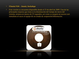 •

Ubuntu 9.04 – Jaunty Jackalope

•

Esta versión se encuentra disponible desde el 23 de abril de 2009. Una de las
principales mejoras que tiene es la disminución del tiempo de inicio del
sistema, arranca en menos de 25 segundos, así como se asegura un acceso casi
inmediato al sacar al equipo de un estado de suspensión/hibernación.

 