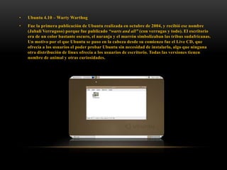 •

Ubuntu 4.10 – Warty Warthog

•

Fue la primera publicación de Ubuntu realizada en octubre de 2004, y recibió ese nombre
(Jabalí Verrugoso) porque fue publicado “warts and all” (con verrugas y todo). El escritorio
era de un color bastante oscuro, el naranja y el marrón simbolizaban las tribus sudafricanas.
Un motivo por el que Ubuntu se puso en la cabeza desde su comienzo fue el Live CD, que
ofrecía a los usuarios el poder probar Ubuntu sin necesidad de instalarlo, algo que ninguna
otra distribución de linux ofrecía a los usuarios de escritorio. Todas las versiones tienen
nombre de animal y otras curiosidades.

 