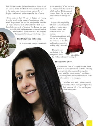 their clothes with fur and wool as climate up there was
not same as India. The British introduced the petticoat
to the Indian sari, which restricted many styles of
draping, Andhra and Maharastra to be few of them.
There are more than 100 ways to drape a sari varying
from the length to the region of origin to the tribe
which drapes them, just like the Kerala and Karnataka
sari pleats are at the back whereas the most of India
don’t follow the style of draping. The Bengal sari used
to be 11 yards and was draped beautifully, unless
British arrived and manipulated the drape to
that extent which made it no longer exist.
The Bollywood Influence
The Bollywood is a major contributor
to the popularity of the sari as it
is a reflection of the society in
which we live. The journey of
cinema shows the sari and its
transformation through the
ages.
Bollywood is inspired by
different Indian literatures
and we as Indian learn
from the cinema and
literature about our
culture.
Eroticism association with
the sari has woken up
the romance of the 20’s
and its elements and is
making a big comeback.
The sari is not
just limited to the
Bollywood; even
the Hollywood enjoys wearing it.
The cultural effect
Culture is the base of every civilization, basic
culture is found in the rurals of India. “Young
generation is dhurandar and strong, they
have no effect on the culture” says Geeta
according to her a cultural shift needs years
of practices to be changed.
Therefore India with a strong cultural
base and a robust heritage will preserve
their ancestral gift of the sari through
the coming years.
Paris Hilton
11
 