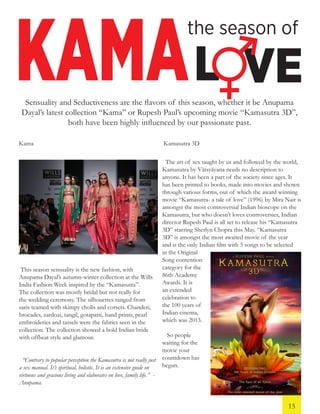 KAMA
the season of
L VESensuality and Seductiveness are the flavors of this season, whether it be Anupama
Dayal’s latest collection “Kama” or Rupesh Paul’s upcoming movie “Kamasutra 3D”,
both have been highly influenced by our passionate past.
This season sensuality is the new fashion, with
Anupama Dayal’s autumn-winter collection at the Wills
India Fashion Week inspired by the “Kamasutra”.
The collection was mostly bridal but not really for
the wedding ceremony. The silhouettes ranged from
saris teamed with skimpy cholis and corsets. Chanderi,
brocades, zardozi, tangil, gotapatti, hand prints, pearl
embroideries and tassels were the fabrics seen in the
collection. The collection showed a bold Indian bride
with offbeat style and glamour.
“Contrary to popular perception the Kamasutra is not really just
a sex manual. It’s spiritual, holistic. It is an extensive guide on
virtuous and gracious living and elaborates on love, family life.” -
Anupama.
Kama Kamasutra 3D
The art of sex taught by us and followed by the world,
Kamasutra by Vātsyāyana needs no description to
anyone. It has been a part of the society since ages. It
has been printed to books, made into movies and shown
through various forms, out of which the award winning
movie “Kamasutra- a tale of love” (1996) by Mira Nair is
amongst the most controversial Indian bioscope on the
Kamasutra, but who doesn’t loves controversies, Indian
director Rupesh Paul is all set to release his “Kamasutra
3D” starring Sherlyn Chopra this May. “Kamasutra
3D” is amongst the most awaited movie of the year
and is the only Indian film with 5 songs to be selected
in the Original
Song contention
category for the
86th Academy
Awards. It is
an extended
celebration to
the 100 years of
Indian cinema,
which was 2013.
So people
waiting for the
movie your
countdown has
begun.
15
 