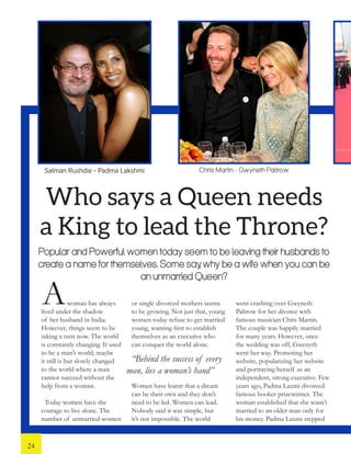 Who says a Queen needs
a King to lead the Throne?
Popular and Powerful women today seem to be leaving their husbands to
create a name for themselves. Some say, why be a wife when you can be
an unmarried Queen?
woman has always
lived under the shadow
of her husband in India.
However, things seem to be
taking a turn now. The world
is constantly changing. It used
to be a man’s world; maybe
it still is but slowly changed
to the world where a man
cannot succeed without the
help from a woman.
Today women have the
courage to live alone. The
number of unmarried women
or single divorced mothers seems
to be growing. Not just that, young
women today refuse to get married
young, wanting first to establish
themselves as an executive who
can conquer the world alone.
Women have learnt that a dream
can be their own and they don’t
need to be led. Women can lead.
Nobody said it was simple, but
it’s not impossible. The world
went crashing over Gwyneth
Paltrow for her divorce with
famous musician Chris Martin.
The couple was happily married
for many years. However, once
the wedding was off, Gwenyth
went her way. Promoting her
website, popularizing her website
and portraying herself as an
independent, strong executive. Few
years ago, Padma Laxmi divorced
famous booker prizewinner. The
woman established that she wasn’t
married to an older man only for
his money. Padma Laxmi stepped
Chris Martin - Gwyneth PaltrowSalman Rushdie - Padma Lakshmi
A
“Behind the success of every
man, lies a woman’s hand”
24
 