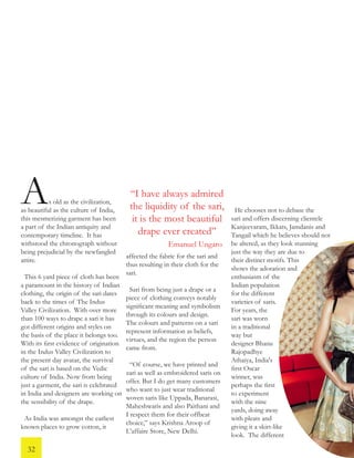 s old as the civilization,
as beautiful as the culture of India,
this mesmerizing garment has been
a part of the Indian antiquity and
contemporary timeline. It has
withstood the chronograph without
being prejudicial by the newfangled
attire.
This 6 yard piece of cloth has been
a paramount in the history of Indian
clothing, the origin of the sari dates
back to the times of The Indus
Valley Civilization. With over more
than 100 ways to drape a sari it has
got different origins and styles on
the basis of the place it belongs too.
With its first evidence of origination
in the Indus Valley Civilization to
the present day avatar, the survival
of the sari is based on the Vedic
culture of India. Now from being
just a garment, the sari is celebrated
in India and designers are working on
the sensibility of the drape.
As India was amongst the earliest
known places to grow cotton, it
affected the fabric for the sari and
thus resulting in their cloth for the
sari.
Sari from being just a drape or a
piece of clothing conveys notably
significant meaning and symbolism
through its colours and design.
The colours and patterns on a sari
represent information as beliefs,
virtues, and the region the person
came from.
“Of course, we have printed and
zari as well as embroidered saris on
offer. But I do get many customers
who want to just wear traditional
woven saris like Uppada, Banarasi,
Maheshwaris and also Paithani and
I respect them for their offbeat
choice,” says Krishna Aroop of
L’affaire Store, New Delhi.
A He chooses not to debase the
sari and offers discerning clientele
Kanjeevaram, Ikkats, Jamdanis and
Tangail which he believes should not
be altered, as they look stunning
just the way they are due to
their distinct motifs. This
shows the adoration and
enthusiasm of the
Indian population
for the different
varieties of saris.
For years, the
sari was worn
in a traditional
way but
designer Bhanu
Rajopadhye
Athaiya, India's
first Oscar
winner, was
perhaps the first
to experiment
with the nine
yards, doing away
with pleats and
giving it a skirt-like
look. The different
“I have always admired
the liquidity of the sari,
it is the most beautiful
drape ever created”
Emanuel Ungaro
32
 