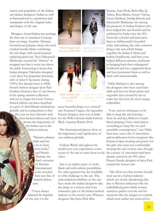 variety and popularity of the Indian
sari induce designers, Indian as well
as International to experiment and
manipulate with the original styles
and drapes of the sari.
Designer Anand Kabra was perhaps
the first one to introduce Concept
Saris on ramp, Anamika Khanna
invented sari pyjamas where she used
crushed muslin fabric combining
the sari drape with casual pyjamas
replacing petticoats. Next Sabyasachi
Mukherjee created the "chhotu" or
cropped sari that is worn just above
the ankle. Interesting to know that
Italian designer Valentino designed
a sari dress for Jacqueline Kennedy,
wife of John F. Kennedy during
1950’s, five decades later in 2008;
French fashion designer Jean Paul
Gaultier showed a line of sari dresses
in his spring summer collection
and not to forget the Louis Vuitton
limited edition sari dress launched
as a part of their Diwali celebrations
globally and in competition to that
this year we have Hermès with
their limited edition saris have
shown the importance of
the Indian sari in the
fashion industry.
"Hermès admires
India and has
a lot to learn
from India,"
said Patrick
Thomas, the
chief executive
of Hermès
International,
as he unveiled
their new line of
limited edition
saris.
“I have always
admired the liquidity
of the sari, it is the
LouisVuittonDiwalithemedSari
Nikhil Thampi’s Skirt
Sari at the LFW 2013
Jenjum Gadi’s Kimono
Sari at WIFW SS 14
Malini Ramani’s Sari
Gown at WIFW
SS 14
Kanika Kaur Saluja’s
Sari Jumpsuit at WIFW
SS 14
most beautiful drape ever created,”
says Emanuel Ungaro, the legendary
French designer, who was in India
for the Wills Lifestyle India Fashion
Week Autumn-Winter 2014.
The International players show us
the importance and significance of
our tradition globally.
Fashion Weeks throughout the
world every year experiences a new
avatar of the sari in some form or the
other.
Sari is an endless piece of cloth;
blank and with infinite possibilities.
No other garment has the feasibility
to offer challenge to the sari. The
unbounded possibilities of the sari
have made the Indian designers take
the drape as a serious and more
exhaustive part of the Indian fashion
industry in the recent years. Whereas
designers like Satya Paul, Ritu
Kumar, Anju Modi, Rohit Bal, J.J.
Valaya, Rina Dhaka, Suneet Varma,
Tarun Tahiliani, Sandip Khosla and
Sabyasachi Mukherjee are among
the pioneers of Indian Fashion who
have helped the sari flourish and be
celebrated in India since the 90’s.
From the colorful and innovative
Satya to Sabhyasachi’s beautiful
styles and making, the only common
thing is the sari, which brings
together the Indian Culture and
Indian Handlooms, and have even
helped different artisans, craftsman
in bringing back their endangered
livelihood and have supported them
and have promoted them as well as
their craft internationally.
Nikki Mahajan is also among
the designers who have used their
skills and love for block prints and
vegetable dyes created by her to
make her sari look the most unique
collectibles
“I use various techniques to be
able to keep the sari buzzing---
from tie and dye, Shibori to hand
block printing, I have tried almost
everything to keep this six yard
ensemble contemporary,” says Nikki.
Saris have seen a lot of innovation
and modification from youngsters like
Gaurav Gupta creating sari gowns for
the girls who were not comfortable
wearing the sari on their own, though
the journey of innovation had been
already started in the 90’s when
Puneet Nanda, designer at Satya Paul
created the trouser sari.
“My effort was that women should
wear sari in a fashion industry
which was slowly abandoning this,
due to Western influences like the
embellished gown which women
started to prefer over the sari for
occasions like the sangeet or cocktail,
which were earlier just reserved for
33
 