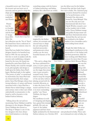 a beautiful woven sari. That’s how
the trouser sari was born out of
necessity and my greed to help this
drape get into
a woman’s
wardrobe,”
says Puneet.
Puneet
was the
co-founder
of the label
and the head
of design
from 2001-
2010. His
last collection was the 'Art of Tarot'.
His brand have been a milestone in
the Indian fashion industry since its
launch
Satya Paul was India’s first fashion
designer brand to be launched way
back in 1985. He was among the
first few to work in tandem with the
weavers and establishing a designer
brand for the west, the brand was
launched by artist Satya Paul’s son,
Puneet Nanda, who used his strength
in art, photography and design to
build upon his father, Satya Paul’s
legacy. Declared aptly in the tagline-
“The power of print” as mentioned
by metromela.com, Satya Paul saris
are characterized by their unique
prints. Satya Paul Designs always have
strong influence of nature and beauty
associated with it. Satya Paul has a
distinct flavor which brings a unique
and contrary style to their saris which
undoubtedly is remunerative to the
brand as well as lucrative to the
Indian Fashion Industry.
Talking about the sari and not
mentioning Tarun Tahiliani would be
disrespect to the designer. Designer
Tarun Tahiliani also known as
The King of Drapes is one of the
few designers who have always
taken bold initiatives to develop
something unique with his fusion
of Italian technology and Indian
artifacts. His collections are widely
inspired by the Indian
culture, his eccentric and
unusual ways to drape
the sari with perfectly
matched accessories
and paramount colour
combos are the most
beautiful features of his
work.
“The sari is a drape that
has been celebrated for
years, it is just a piece of
unstitched garment, but
see the magic that ensues
once it goes around a
woman’s body. I have
tried to keep the integrity
of the sari alive without
playing around with the
essential silhouette, as
it takes the form of the
wearer and that for me
is its most outstanding
quality,” says Tarun
Tahiliani, the king of
drapes.
His excellences in style
of designing and draping
have gained him triumph
globally. His saris are
a part of the Indian
paparazzi and have been
highly acclaimed by the International
fashion industry too. October 2011
was the debut year for the Indian
Formula One and also Lady Gaga’s
first visit to India. The American pop
sensation donned his creation
for her performance at the
Formula One after-party
hosted by Arjun Rampal. This
was not the end, next year
International talk show host
Oprah Winfrey created a zest
on her maiden visit to India
with a Tarun Tahiliani orange
and golden Kanjeevaram sari
and these International artists
showed that the sari was not
just confined to the Indian
market it has a boundless and a
never ending future ahead.
People like Sally Holkar are
camouflaged contributors in the
preservation of the Indian craft
and their promotion. Sally has
been working with Maheshwar
weavers for more than 30 years
with her NGO Women Weave;
she was the
one who
along with
her husband
Richard
Shivaji Rao
created the
organization
‘Rehwa’ to
provide a
new life to
the dying
tradition of
Maheshwari
saris.
The
beautiful
Maheshwari
saris are
among
the most
popular
saris produced in India. These saris
are in demand not only in India, but
Tarun Tahiliani
Mandira Bedi in Satya Paul Puneet Nanada
Lady Gaga in Tarun Tahiliani
Oprah Winfrey in Tarun Tahiliani
34
 