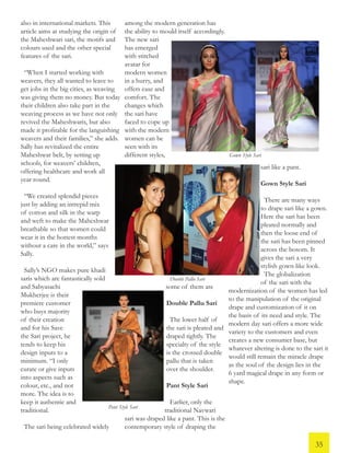 also in international markets. This
article aims at studying the origin of
the Maheshwari sari, the motifs and
colours used and the other special
features of the sari.
“When I started working with
weavers, they all wanted to leave to
get jobs in the big cities, as weaving
was giving them no money. But today
their children also take part in the
weaving process as we have not only
revived the Maheshwaris, but also
made it profitable for the languishing
weavers and their families,” she adds.
Sally has revitalized the entire
Maheshwar belt, by setting up
schools, for weavers’ children,
offering healthcare and work all
year round.
“We created splendid pieces
just by adding an intrepid mix
of cotton and silk in the warp
and weft to make the Maheshwar
breathable so that women could
wear it in the hottest months
without a care in the world,” says
Sally.
Sally’s NGO makes pure khadi
saris which are fantastically sold
and Sabyasachi
Mukherjee is their
premiere customer
who buys majority
of their creation
and for his Save
the Sari project, he
tends to keep his
design inputs to a
minimum. “I only
curate or give inputs
into aspects such as
colour, etc., and not
more. The idea is to
keep it authentic and
traditional.
The sari being celebrated widely
among the modern generation has
the ability to mould itself accordingly.
The new sari
has emerged
with stitched
avatar for
modern women
in a hurry, and
offers ease and
comfort. The
changes which
the sari have
faced to cope up
with the modern
women can be
seen with its
different styles,
some of them are
Double Pallu Sari
The lower half of
the sari is pleated and
draped tightly. The
specialty of the style
is the crossed double
pallu that is taken
over the shoulder.
Pant Style Sari
Earlier, only the
traditional Navwari
sari was draped like a pant. This is the
contemporary style of draping the
sari like a pant.
Gown Style Sari
There are many ways
to drape sari like a gown.
Here the sari has been
pleated normally and
then the loose end of
the sari has been pinned
across the bosom. It
gives the sari a very
stylish gown-like look.
The globalization
of the sari with the
modernization of the women has led
to the manipulation of the original
drape and customization of it on
the basis of its need and style. The
modern day sari offers a more wide
variety to the customers and even
creates a new consumer base, but
whatever altering is done to the sari it
would still remain the miracle drape
as the soul of the design lies in the
6 yard magical drape in any form or
shape.
Double Pallu Sari
Pant Style Sari
Gown Style Sari
35
 