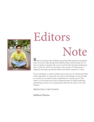oads are getting wider, buildings are getting taller and paces are getting
faster. Your city today already looks different than it did yesterday. So in a
time of change or progress like now, its only fair that the print media keeps
up too. This was what let to the birth to the concept of Unbuttoned. A
magazine that keeps up with the bolder and maturer audience of today.
Sex is something of a taboo in India, and we the crew of Unbuttoned find it
a little unjustified. A country like ours whose rich heritage we wear proudly
on our sleeves, we think its time we paid heed to a massive part of that
history. sex has always been such an important part of Indian mythology
and heritage. So here we are, laying down tracks for the topic of Sex and
Fashion.
PRESENTING UNBUTTONED
R
Editors
Note
Siddhant Sharma
 