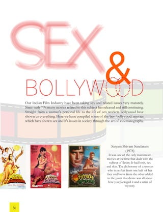 &Our Indian Film Industry have been taking sex and related issues very maturely.
Since early 70's many movies related to this subject has released and still continuing.
Straight from a woman's personal life to the life of sex workers bollywood have
shown us everything. Here we have compiled some of the best bollywood movies
which have shown sex and it's issues in society through the art of cinematography.
Satyam Shivam Sundaram
(1978)
It was one of the only mainstream
movies at the time that dealt with the
subject of desire. It had both, sex
and skin. The dichotomy of a woman
who is perfect from one half of her
face and burnt from the other added
to the point that desire was all about
how you packaged it and a sense of
mystery.
BOLLYW D
50
 