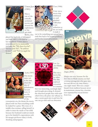 Umrao Jaan
(1981):
This is
one of the
critically-
acclaimed
movies and
showed the
exploitation
of the
girl child.
Rekha, who
played the lead role, is kidnapped
and then sold to a brothel by
her neighbour. Umrao Jaan is
remembered for its memorable
melodies like "Dil cheez kya hai",
"Justuju Jiski Thi", "In ankhon
ki masti", and "Yeh kya jagah hai
doston".
Utsav (1984)
Utsav was a
movie that
celebrated
sex and
glorified
it.Whether
it was
seduction or
the act itself,
it made it
out to be something not natural but a
craft that had to be honed, perfected
and handed down generations.
Aastha (1997)
This movie
came out
at the time
when the
idea of
globalisation
was just
born. It
was the
beginning
of the
consumerist era, the theme the movie
played with was that everything could
be traded for a price. The story of a
middle class woman, selling herself in
order to meet the needs of her child
because her husband could not match
up to his familyâ??s expectations with
his meagre professor salary is both,
shocking and poignant.
Love Sex
Aur Dhokha
(2010)
This was a
movie like
no other.
The film
explored
voyeurism
in a manner
that was interesting, seemingly light
and thought-provoking. It showed
the obsession people have with each
other’s lives, the price one will pay to
take a secret peek into it and how far
one can go with such an obsession.
Ishqiya (2010)
Ishqiya was sexy because for the
first time in Hindi cinema you had
a woman protagonist who gave into
lust and did not shy away from a
one-night stand. This was a major
breach from tradition because never
in mainstream cinema has a heroine
ever separated her sexual desires
from love.
51
 