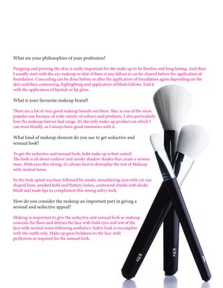 What are your philosophies of your profession?
Prepping and priming the skin is really important for the make up to be flawless and long lasting. And then
I usually start with the eye makeup so that if there is any fallout it can be cleared before the application of
foundation. Concealing can be done before or after the application of foundation again depending on the
skin and then contouring, highlighting and application of blush follows. End it
with the application of lipstick or lip gloss.
What is your favourite makeup brand?
There are a lot of very good makeup brands out there. Mac is one of the most
popular one because of wide variety of colours and products. I also particularly
love the makeup forever had range. It’s the only make-up product on which I
can trust blindly, as I always have good memories with it.
What kind of makeup element do you use to get seductive and
sensual look?
To get the seductive and sensual look, bold make up is best suited!
The look is all about eyeliner and smoky shadow shades that create a serious
stare. With eyes this strong, it’s always best to downplay the rest of Makeup
with neutral tones.
So the look opted was base followed by smoky smouldering eyes with cat-eye
shaped liner, smoked kohl and fluttery lashes, contoured cheeks with dusky
blush and nude lips to compliment this strong sultry look.
How do you consider the makeup an important part in giving a
sensual and seductive appeal?
Makeup is important to give the seductive and sensual look as makeup
conceals the flaws and defines the face with bold eyes and rest of the
face with neutral tones following aesthetics. Sultry look is incomplete
with the outfit only. Make up gives boldness to the face with
perfection as required for the sensual look.
 
