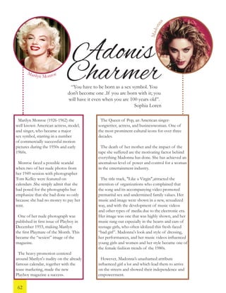 Adonis
Charmer“You have to be born as a sex symbol. You
don’t become one .If you are born with it; you
will have it even when you are 100 years old”.
Sophia Loren
Marilyn Monroe (1926-1962) the
well known American actress, model,
and singer, who became a major
sex symbol, starring in a number
of commercially successful motion
pictures during the 1950s and early
1960s.
Monroe faced a possible scandal
when two of her nude photos from
her 1949 session with photographer
Tom Kelley were featured on
calendars .She simply admit that she
had posed for the photographs but
emphasize that she had done so only
because she had no money to pay her
rent.
One of her nude photograph was
published in first issue of Playboy in
December 1953, making Marilyn
the first Playmate of the Month. This
became the “sexiest” image of the
magazine.
The heavy promotion centered
around Marilyn's nudity on the already
famous calendar, together with the
tease marketing, made the new
Playboy magazine a success.
The Queen of Pop, an American singer-
songwriter, actress, and businesswoman. One of
the most prominent cultural icons for over three
decades.
The death of her mother and the impact of the
rape she suffered are the motivating factor behind
everything Madonna has done. She has achieved an
anomalous level of power and control for a woman
in the entertainment industry.
The title track, "Like a Virgin",attracted the
attention of organizations who complained that
the song and its accompanying video promoted
premarital sex and undermined family values. Her
music and image were shown in a new, sexualized
way, and with the development of music videos
and other types of media due to the electronic era.
Her image was one that was highly shown, and her
music rang out especially in the hearts and ears of
teenage girls, who often idolized this fresh-faced
“bad girl”. Madonna's look and style of dressing,
her performances, and her music videos influenced
young girls and women and her style became one of
the female fashion trends of the 1980s.
However, Madonna’s unashamed attribute
influenced girl a lot and which lead them to arrive
on the streets and showed their independence and
empowerment.
Marilyn Monroe
Madonna
62
 