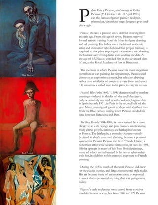 ablo Ruiz y Picasso, also known as Pablo
Picasso (25 October 1881- 8 April 1973 )
was the famous Spanish painter, sculptor,
printmaker, ceramicist, stage designer, poet and
playwright.
Picasso showed a passion and a skill for drawing from
an early age. From the age of seven, Picasso received
formal artistic training from his father in figure drawing
and oil painting. His father was a traditional academic
artist and instructor, who believed that proper training, is
required to discipline copying of the masters, and drawing
the human body from plaster casts and live models. At
the age of 15, Picasso enrolled him in the advanced class
of art, at the Royal Academy of Art in Barcelona .
The medium in which Picasso made his most important
contribution was painting. In his paintings, Picasso used
colour as an expressive element, but relied on drawing
rather than subtleties of colour to create form and space
.He sometimes added sand to his paint to vary its texture
Picasso’s Blue Period (1901–1904), characterized by sombre
paintings rendered in shades of blue and blue-green,
only occasionally warmed by other colours, began either
in Spain in early 1901, in Paris in the second half of the
year. Many paintings of gaunt mothers with children date
from the Blue Period, during which Picasso divided his
time between Barcelona and Paris.
The Rose Period (1904–1906) is characterized by a more
cheery style with orange and pink colours, and featuring
many circus people, acrobats and harlequins known
in France. The harlequin, a comedic character usually
depicted in check patterned clothing, became a personal
symbol for Picasso. Picasso met Fern¬¬ande Olivier, a
bohemian artist who became his mistress, in Paris in 1904.
Olivier appears in many of his Rose Period paintings,
many of which are influenced by his warm relationship
with her, in addition to his increased exposure to French
painting.
During the 1920s, much of the work Picasso did drew
on the classic themes, and large, monumental style nudes.
His art became more of an interpretation, as opposed
to work that represented anything that was going on in
reality.
Picasso’s early sculptures were carved from wood or
moulded in wax or clay, but from 1909 to 1928 Picasso
Blue Period
Red Period
Cubic Painting
P
 