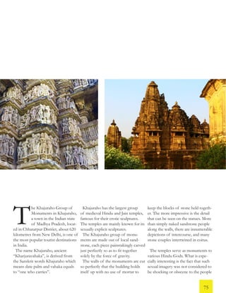 he Khajuraho Group of
Monuments in Khajuraho,
a town in the Indian state
of Madhya Pradesh, locat-
ed in Chhatarpur District, about 620
kilometres from New Delhi, is one of
the most popular tourist destinations
in India.
The name Khajuraho, ancient
“Kharjuravahaka”, is derived from
the Sanskrit words Khajuraho which
means date palm and vahaka equals
to “one who carries”.
Khajuraho has the largest group
of medieval Hindu and Jain temples,
famous for their erotic sculptures.
The temples are mainly known for its
sexually explicit sculptures.
The Khajuraho group of monu-
ments are made out of local sand-
stone, each piece painstakingly carved
just perfectly so as to fit together
solely by the force of gravity.
The walls of the monuments are cut
so perfectly that the building holds
itself up with no use of mortar to
keep the blocks of stone held togeth-
er. The more impressive is the detail
that can be seen on the statues. More
than simply naked sandstone people
along the walls, there are innumerable
depictions of intercourse, and many
stone couples intertwined in coitus.
The temples serve as monuments to
various Hindu Gods. What is espe-
cially interesting is the fact that such
sexual imagery was not considered to
be shocking or obscene to the people
T
75
 