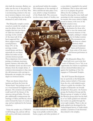 are performed within the temples.
The celebration of the marriage of
Shiva and Parvati takes place every
year, which is a large foundation
of the Hindu faith. The ceremony
involves many rituals of fertility, one
of which included the bathing of a
large stone phallic symbol in milk,
butter, yogurt, and other products of
who built the structures. Rather, sex-
uality was the way of the gods. For
one to have sex was to be holy. This
is an interesting contrast to the way
most western religions view sexual-
ity. As something that one should be
ashamed of, and to hide away.
The Khajuraho temples contain
sexual art outside the temple or
near the deities. Some of the
temples that have two layers
of walls have small erotic
carvings on the outside
of the inner wall. It has
been suggested that
these suggest tantric
sexual practices.
Some 10% of the
carvings contain
sexual themes and those
reportedly do not depict
deities but rather sexual
activities between people.
Those depictions show women
putting on makeup, musicians,
potters, farmers, and other folk.
The mundane scenes are all at some
distance from the temple deities. A
common misconception is that, since
the old structures with carvings in
Khajuraho are temples, the carvings
depict sex between deities.
There are themes drawn from
tantrism and from the form the
“Kama Sutra” that perhaps served
as a visual manual for happiness and
pleasure. The eroticism also perhaps
could ward off the threats of the
amorous rain god Indra. The tem-
ples additionally commemorate the
marriage of Shiva and Parvati, whose
union formed the basis of cosmic en-
ergy and are replicated in the human
sexual act.
Today the temples are a UNESCO
world heritage site, and are still use
still used to, with many ceremonies
a cow, which is regarded to be sacred
in Hinduism. This is done with much
care so as to prepare the groom
(Shiva) for the wedding. It is fol-
lowed by dressing the stone itself, and
anointing it in the common tradition.
In essence, this event, which is highly
sexual in nature, is the crux of the
Hindu creation story.
The temples are also are a tour-
ist destination for those who
wish to view the statues and
cavernous interiors of the
temples, making it a major
site for Indian tourism.
The monuments are
also host to a dance
festival, which
features traditional
dance performances
from some of the most
well-known performers in
India.
The Khajuraho Dance Fes-
tival, held every year in the first
week of February (1st to 7th), is an
opportunity for visitors to experience
various classical Indian dances set
against the backdrop of the Chi-
tragupta or Vishwanath Temples.
The M P Tourism Development
has set up kiosks at the Khajuraho
railway station (which is 9 km away
from the city), with helpful tourist
officers to guide the travellers. The
temples in Khajuraho are broadly
divided into three parts : the Eastern
group, the Southern Group and the
Western group of temples of which
the Western group alone has the facil-
ity of an Audio guided tour wherein
the tourists are guided through the
seven eight temples. There is also an
audio guided tour developed by the
Archaeological Survey of India which
includes a narration of the historical
data related to the temples.
76
 