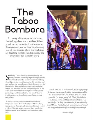 The
Taboo
Bombora
A country where rapes are common,
but talking about sex is a taboo. Where
goddesses are worshiped but women are
disrespected. Here we have the changing
face of our country where the celebrities
are breaking the taboo and spreading the
awareness- but the kinky way ;)
ex being a taboo in our populated country, and
still no celebrity endorsing or promoting condoms,
thanks to Sunny who took the step without being
shy and promoted a social cause, but this is not the end
now we have the hottie Ranveer Singh doing the rex for
Durex India. Ranveer had never endorsed any brand
before, but now he is the one ruling throughout all the
social platforms and entertaining fans worldwide and
promoting a noble cause but the fun way. With over
2 million views on Youtube the video has gone viral
everywhere.
Ranveer have also influenced Indian model and
Bollywood actress Poonam Pandey to “Do the Rex”,
in response to Ranveer’s advertisement Poonam posted
a video of herself, which was more like a parody but
bolder than the advertisement, and has started going
viral.
“As an actor and as an individual, I have a propensity
for pushing the envelope, breaking the mould and taking
the road less traveled. Over the past three-and-a-half
years that I’ve been a part of the Hindi film industry,
I’ve declined several tempting endorsement offers. And
now, finally, I’m doing the commercial for world’s leading
brand Durex. I will also create awareness around sexual
well being and promote safe sex through this campaign.”
-Ranveer Singh
S
 