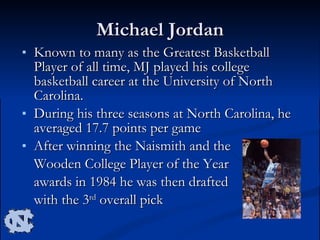 Michael Jordan Known to many as the Greatest Basketball Player of all time, MJ played his college basketball career at the University of North Carolina.  During his three seasons at North Carolina, he averaged 17.7 points per game  After winning the Naismith and the  Wooden College Player of the Year  awards in 1984 he was then drafted  with the 3 rd  overall pick 