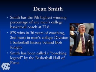 Dean Smith Smith has the 9th highest winning percentage of any men’s college basketball coach at 77.6 879 wins in 36 years of coaching, 2nd most in men's college Division I basketball history behind Bob Knight Smith has been called a “coaching legend” by the Basketball Hall of Fame 