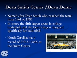 Dean Smith Center /Dean Dome Named after Dean Smith who coached the team from 1961 to 1997 It is now the fifth largest arena in college basketball, and the fourth-largest designed specifically for basketball  North Carolina has a record of 279-51 (.845) at the Smith Center  
