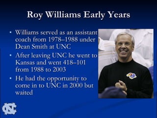 Roy Williams Early Years Williams served as an assistant coach from 1978–1988 under Dean Smith at UNC After leaving UNC he went to Kansas and went 418–101 from 1988 to 2003 He had the opportunity to come in to UNC in 2000 but waited  