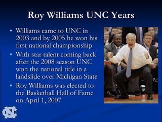 Roy Williams UNC Years Williams came to UNC in 2003 and by 2005 he won his first national championship With star talent coming back after the 2008 season UNC won the national title in a landslide over Michigan State Roy Williams was elected to the Basketball Hall of Fame on April 1, 2007  