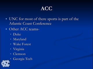 ACC UNC for most of there sports is part of the Atlantic Coast Conference  Other ACC teams- Duke Maryland Wake Forest Virginia Clemson Georgia Tech 