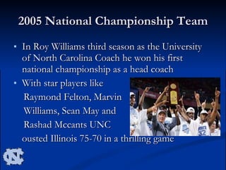 2005 National Championship Team In Roy Williams third season as the University of North Carolina Coach he won his first national championship as a head coach With star players like  Raymond Felton, Marvin  Williams, Sean May and  Rashad Mccants UNC ousted Illinois 75-70 in a thrilling game  