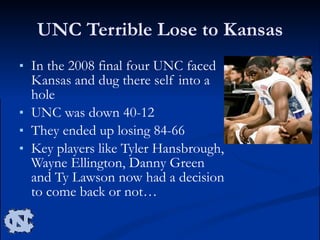 UNC Terrible Lose to Kansas In the 2008 final four UNC faced Kansas and dug there self into a hole UNC was down 40-12  They ended up losing 84-66 Key players like Tyler Hansbrough, Wayne Ellington, Danny Green and Ty Lawson now had a decision to come back or not… 
