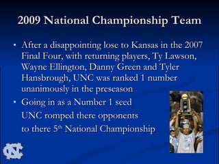 2009 National Championship Team After a disappointing lose to Kansas in the 2007 Final Four, with returning players, Ty Lawson, Wayne Ellington, Danny Green and Tyler Hansbrough, UNC was ranked 1 number unanimously in the preseason Going in as a Number 1 seed  UNC romped there opponents  to there 5 th  National Championship  