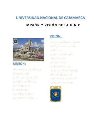 -3810-3809universidad nacional de cajamarca00universidad nacional de cajamarca<br />501015-2540     MISIÓN Y VISIÓN DE LA U.N.C00     MISIÓN Y VISIÓN DE LA U.N.C       <br />MISIÓN: <br />Universidad acreditada  formadora de profesionales de alta calidad  académica, tecnológica  y humanística, contribuyendo al desarrollo del país.<br />      VISIÓN:           <br />La Universidad Nacional de Cajamarca  es una Institución  comprometida en la formación de profesionales  competitivos, con responsabilidad social, que contribuyan al desarrollo  sustentable regional y nacional.<br />        <br />-165735-347345MISÓN Y VISIÓN DE LA ESCUELA ACDÉMICA PROFESIONL DE ENFERMERÍA00MISÓN Y VISIÓN DE LA ESCUELA ACDÉMICA PROFESIONL DE ENFERMERÍA<br />VISIÓN:<br />Formación de profesionales del más alto nivel académico,  con capacidad reflexiva y crítica que les permite atender al ser humano en las diferentes etapas de su vida. <br />MISIÓN:<br />Formación de profesionales de alta calidad académico humanística  orientando  su quehacer a la atención del recién nacido y/o enfermo, al lactante, al pre escolar y escolar, además de orientación y consejería a la madre.<br />