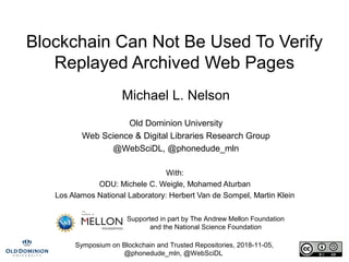 Symposium on Blockchain and Trusted Repositories, 2018-11-05,
@phonedude_mln, @WebSciDL
Blockchain Can Not Be Used To Verify
Replayed Archived Web Pages
Michael L. Nelson
Old Dominion University
Web Science & Digital Libraries Research Group
@WebSciDL, @phonedude_mln
With:
ODU: Michele C. Weigle, Mohamed Aturban
Los Alamos National Laboratory: Herbert Van de Sompel, Martin Klein
Supported in part by The Andrew Mellon Foundation
and the National Science Foundation
 