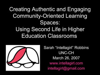 Creating Authentic and Engaging Community-Oriented Learning Spaces: Using Second Life in Higher Education Classrooms   Sarah “Intellagirl” Robbins UNC-CH March 26, 2007 www.intellagirl.com [email_address] 