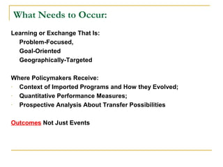 What Needs to Occur:
Learning or Exchange That Is:
  Problem-Focused,
  Goal-Oriented
  Geographically-Targeted

Where Policymakers Receive:
- Context of Imported Programs and How they Evolved;
- Quantitative Performance Measures;
- Prospective Analysis About Transfer Possibilities

Outcomes Not Just Events
 