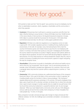 “Here for good.”
                  SCB wanted to make sure that “here for good” was a promise not just to employees, but for
                  other its stakeholders (customers, clients, regulators, shareholders and the communities in
                  which they operate):

                  •  ustomers: SCB promises that it will treat its customers as partners and offer them fair
                    C
                    deals. Whether lending to cocoa farmers in Ghana (SCB helps more than 70,000 farmers
                    in the cocoa industry in that country) or the big pharmaceutical companies in Europe,
                    SCB’s helps its customers build their businesses for the long term. SCB makes these
                    commitments loud and clear, for all to see in white papers published online.

                  •  egulators: SCB does not undermine regulations or cut regulatory corners to make
                    R
                    a quick profit. SCB considers regulators partners in building thriving, healthy business
                    environments. In the UAE, for example, many international banks fail to meet the
                    country’s Emiritization quotas and instead choose to pay fines for not employing UAE
                    citizens. In contrast, SCB views these quotas as a key part in developing the local talent
                    the country needs for businesses to succeed. In Nigeria, because SCB’s policies adhere to
                    the highest ethical standards, the bank has found itself educating Nigerian regulators on
                    best practices. For SCB, these practices as nothing exceptional. Instead, they are a way to
                    conduct its business of building the human and economic capital of a region and paving
                    the way for a brighter future.

                  •  hareholders: SCB promises to provide its shareholders with ethical and healthy returns
                    S
                    and to that end, has incorporated “here for good” into its core business processes. For
                    example, when SCB bankers complete loan applications for customers, they must write
                    a paragraph about why that the customer will be a valued long-term customer, or “here
                    for good”.

                  • Community: SCB’s community initiatives are a well-entrenched feature of the company’s
                     brand and culture. SCB is part of the fabric of the communities in which it operates, be
                     it building health centers for the blind in India or having employee “HIV champions”
                     regularly delivering HIV awareness workshops in 50 countries. SCB grants employees three
                     days a year of paid time off to volunteer and does not dictate how or where that volunteer
                     time is spent (a bank manager in London spends time at a stable for rescued horses). SCB
                     has found that community involvement is a powerful retention tool. As one manager
                     observed, “When you have helped build a community center with your SCB colleagues
                     and you walk by and see the lines outside, that’s energizing. It’s these intangibles that
                     make people stay.” In short, it’s the glue.

                  Many companies must plan and execute large-scale changes to shape and execute their
                  collective ambition. For SCB, the challenge was to remember and bolster—not abandon—
                  their roots.




10   ALL CONTENT © UNC EXECUTIVE DEVELOPMENT 2012    	                                      To subscribe, visit www.uncexec.com
 