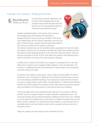 C H A R T I N G A C O U R S E D U R I N G U N C E R TA I N T I M E S




Example: Four Seasons – Building the Grease
                               I
                               t may be easy to see how collaboration can
                               be used to tell a compelling story of your
                               company’s future and be the glue that binds.
                               But how can this story provide the grease to
                               enable and drive productive change?


         Travelers worldwide brighten at the mention of Four Seasons,
         the hospitality group that literally set the standard for
         exceptional service in luxurious settings. Founded in 1961 by the
         iconic Isadore Sharp, the Four Seasons’ reputation is the envy of its
         peers. The last few years, though, have been particularly tough for
         the industry as a whole and the company in particular.
         The recession wreaked havoc on the hospitality industry, especially at the high-end market,
         Four Seasons’ primary focus. As vacationers cancelled trips and business travelers opted for
         less expensive hotels, bookings plummet. At the same time, Sharp was ready to retire and
         enjoy the next phase of his life. In 2010, Katie Taylor, Four Seasons’ chief operating officer,
         took the CEO helm in the midst of the worst recession in 80 years.


         In 2008, the Four Seasons found itself at a turning point. In preparation for her new role,
         Taylor had an important task; to engage 35,000 employees in more than 80 hotels in 35
         countries in a collaborative process that would get Four Seasons back on track and poised
         to lead the industry once again.


         For decades, the company’s unique service, culture, quality and brand (called “the pillars”)
         had led to success. The question in 2008 was how to ensure they would continue to do so
         in an ever-changing competitive landscape. The company had in place three key measures
         for success—people, product, profits (called “the bold ambitions”). While the bold ambitions
         had been the same throughout the company’s history, Taylor knew they had to be captured
         anew and related to the change process in a way that was clear and compelling.


         To that end, Taylor and her team overlaid the seven elements of Four Seasons’ collective
         ambition onto such a graphic compass. As Taylor noted after completing the work. “We
         found that compass was very useful tool because it helped us do two things. First, it allowed
         us to think about the company and its success drivers in a different framework than we had
         before. Second, it allowed us to organize all of these thoughts in a way that gave them an
         actionable direction that was entirely consistent with our purpose and values, but with a
         new point of view.”


         Today, the company uses the compass as their framework for action.




                                                                                                                                   11
 