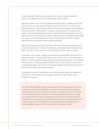An actionable path forward was precisely what Four Seasons needed. It needed the
                  grease—a springboard to launch an enterprise-wide change initiative.


                  Taylor then formed a team of five vice presidents (including HR) from different parts of the
                  business. Over a six-month period they held more than 45 site visits in 14 countries and
                  conducted more than 400 interviews with Four Seasons guests, employees and stakeholders.
                  The team used their “bold ambitions” —product, people, and profit—to organize their
                  findings, which helped highlight how they were interrelated. They realized that to have the
                  best product (luxury hotels), the Four Seasons needed to attract and develop the best people
                  and create a culture that retained them. They knew that when they met their “people”
                  goals, their hotels would thrive and the profits would follow.


                  Taylor and the executive team also decided that each bold ambition would have five work
                  initiatives cascading from it. Working in small teams, senior leaders led the initiatives. Each
                  team’s focus was to make that piece of the puzzle align with Four Seasons’ purpose.


                  For example, in the “people” category, one team led an initiative called “who gets to be a
                  leader around here?” The goal was to transition Four Seasons from an informal promotion
                  system to a robust, systematic program that would promote people based on their potential
                  and performance. This was particularly important to Four Seasons because service is their
                  competitive advantage and it is vital to have the right people in the right roles and to ensure
                  that they are developed, rewarded and retained.


                  An important outcome of the initiatives is that they have made strategic and operational
                  priorities real, not just theory. As Four Seasons prepares for its next 50 years Taylor is
                  confident of its success:




                  “ e have 34,000 employees who get up every morning thinking about how to serve our
                   W
                    guests even better than the day before. Our promise to provide the most exceptional
                    guest experience wherever and whenever you visit us is instilled in the hearts and minds
                    of our dedicated employees. They are the ones who fulfill that promise day in and day
                    out, in good times and in bad. Our guests are a central focus of this company, and our
                    commitment to our employees to get them the tools they need to get that job done will
                    remain a focus as well. The combination of strong global leaders and dedicated and
                    caring employees is going to be the recipe for our success going forward.”




12   ALL CONTENT © UNC EXECUTIVE DEVELOPMENT 2012      	                                        To subscribe, visit www.uncexec.com
 