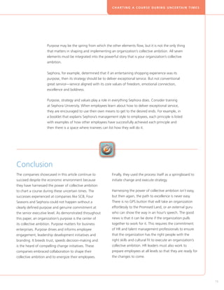 C H A R T I N G A C O U R S E D U R I N G U N C E R TA I N T I M E S




                    Purpose may be the spring from which the other elements flow, but it is not the only thing
                    that matters in shaping and implementing an organization’s collective ambition. All seven
                    elements must be integrated into the powerful story that is your organization’s collective
                    ambition.


                    Sephora, for example, determined that if an entertaining shopping experience was its
                    purpose, then its strategy should be to deliver exceptional service. But not conventional
                    great service—service aligned with its core values of freedom, emotional connection,
                    excellence and boldness.

                    Purpose, strategy and values play a role in everything Sephora does. Consider training
                    at Sephora University. When employees learn about how to deliver exceptional service,
                    they are encouraged to use their own means to get to the desired ends. For example, in
                    a booklet that explains Sephora’s management style to employees, each principle is listed
                    with examples of how other employees have successfully achieved each principle and
                    then there is a space where trainees can list how they will do it.




Conclusion
The companies showcased in this article continue to             Finally, they used the process itself as a springboard to
succeed despite the economic environment because                initiate change and execute strategy.
they have harnessed the power of collective ambition
to chart a course during these uncertain times. The             Harnessing the power of collective ambition isn’t easy,
successes experienced at companies like SCB, Four               but then again, the path to excellence is never easy.
Seasons and Sephora could not happen without a                  There is no GPS button that will take an organization
clearly defined purpose and genuine commitment at               effortlessly to the Promised Land, or an external guru
the senior executive level. As demonstrated throughout          who can show the way in an hour’s speech. The good
this paper, an organization’s purpose is the center of          news is that it can be done if the organization pulls
its collective ambition. Purpose matters for business           together to work for it. This requires the commitment
enterprises. Purpose drives and informs employee                of HR and talent management professionals to ensure
engagement, leadership development initiatives and              that the organization has the right people with the
branding. It breeds trust, speeds decision-making and           right skills and cultural fit to execute an organization’s
is the heard of compelling change initiatives. These            collective ambition. HR leaders must also work to
companies embraced collaboration to shape their                 prepare employees at all levels so that they are ready for
collective ambition and to energize their employees.            the changes to come.




                                                                                                                                       15
 
