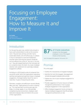 Focusing on Employee
     Engagement:
     How to Measure It and
     Improve It
     Pat Cataldo
     Managing Director
     UNC Executive Development




     Introduction
     For the past few years now, workers lucky enough to
     have a job hunkered down to ride out the economic
     storm. They did more with less and often had to
                                                                 87           %  f C-Suite executives
                                                                                o
                                                                                     recognize that disengaged
                                                                                     employees is one of the biggest
     accept salary freezes, time off without pay, or cutbacks                        threats to their business.
     in hours in exchange for continued employment.              Source: Re-engaging With Engagement, The Economist, 2011.
     Uncertain about how long the recession would last
     and not willing to be a victim of “last one in, first one
     out,” they also stopped looking for that next great job
     at a competitor down the street. As a result, employee
     retention rates soared and not surprisingly, employee
                                                                 Promise
     engagement suffered.                                        This white paper:

                                                                 • Outlines the characteristics of engaged employees
     According to a 2010 Hewitt survey of companies from
     around the world, half of the organizations responding      • dentifies the traits that engaged, disengaged and
                                                                   I
     said they had experienced significant drops in employee       actively disengaged employees demonstrate
     engagement, the largest decline Hewitt has seen in          •  xplores the costs of poor employee engagement to
                                                                   E
     more than 15 years of researching the metric.                 organizations
                                                                 • Provides suggestions to human resource and talent
                                                                   
     Filmmaker, comedian and well-known neurotic Woody
                                                                   management professionals on how to gauge
     Allen once said: “Eighty percent of success is showing
                                                                   employee engagement in their organizations
     up.” This may have been true thirty years ago, but
     today, it no longer applies. In our internationally         •  ffers employee engagement trends and steps to
                                                                   O
     competitive business environment, employers need              improve employee engagement that HR and talent
     dedicated employees fully committed to the success            management professionals can take
     of their organizations.




16   ALL CONTENT © UNC EXECUTIVE DEVELOPMENT 2012        	                                       To subscribe, visit www.uncexec.com
 
