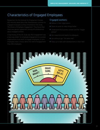 EMPLOYEE ENGAGEMENT: MEASURE AND IMPROVE IT




Characteristics of Engaged Employees
Researchers for the Institute for Employment Studies       Engaged workers:
(IES) recently asked about the characteristics common to   • Believe in their organization
engaged employees as they embarked on the study,
The Drivers of Employee Engagement. They found that        • Desire to work to make things better
there was general agreement among HR professionals         •  nderstand the business context and the “bigger
                                                             U
about engaged workers.                                       picture”
A key finding of the IES study was that engagement was     • Are respectful and helpful to colleagues
a two-way street. For employee engagement to succeed,
                                                           • Are willing to go “the extra mile”
organizations must work to engage employees; in turn,
employees have a choice about the level of engagement      •  eep up to date with developments in their field
                                                             K
they offer employers.




                                                                                                                 17
 