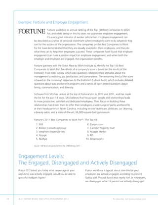 Example: Fortune and Employer Engagement

                                Fortune publishes an annual ranking of the Top 100 Best Companies to Work
                                For, and while being on this list does not guarantee employee engagement,
                                it’s a very good indicator of worker satisfaction. Employee engagement can
                   be described as a sense of personal investment where employees want to do whatever they
                   can for the success of the organization. The companies on the Best Companies to Work
                   For list have demonstrated that they are equally invested in their employees, and they do
                   what they can to help their employees succeed. These companies have found that employer
                   engagement can have a positive impact on employee engagement, and when both the
                   employer and employee are engaged, the organization benefits.

                   Fortune partners with the Great Place to Work Institute to identify the Top 100 Best
                   Companies to Work For. Two-thirds of a company’s score is based on the results of the
                   Institute’s Trust Index survey, which asks questions related to their attitudes about the
                   management’s credibility, job satisfaction, and camaraderie. The remaining third of the score
                   is based on the company’s responses to the Institute’s Culture Audit, which includes detailed
                   questions about pay and benefit programs and a series of open-ended questions about
                   hiring, communication, and diversity.

                   Software firm SAS has ranked at the top of Fortune’s list in 2010 and 2011, and has made
                   the list for the past 14 years. SAS believes that focusing on people and relationships leads
                   to more productive, satisfied and dedicated employees. Their focus on building these
                   relationships has driven them to offer their employees a wide range of perks and benefits
                   at their headquarters in North Carolina, including on-site healthcare, childcare, car cleaning,
                   a beauty salon, and a state-of-the-art, 66,000-square-foot gymnasium.

                   Fortune’s 2011 Best Companies to Work For® - The Top 10
                   	   1. SAS                                                   	 6. Zappos.com
                   	   2. Boston Consulting Group                               	 7. Camden Property Trust
                   	   3. Wegmans Food Markets                                  	 8. Nugget Market
                   	   4. Google                                                	 9. REI
                   	   5. NetApp                                                	10. Dreamworks

                   Source: 100 Best Companies To Work For, CNN Money, 2011. 	




     Engagement Levels:
     The Engaged, Disengaged and Actively Disengaged
     If your CEO asked you today what percentage of your                        If your workforce is typical, about one-third of your
     workforce was actively engaged, would you be able to                       employees are actively engaged, according to a recent
     give a fair ballpark figure?                                               Gallup poll. The poll found that nearly half, or 49 percent,
                                                                                are disengaged while 18 percent are actively disengaged.




18   ALL CONTENT © UNC EXECUTIVE DEVELOPMENT 2012                	                                         To subscribe, visit www.uncexec.com
 