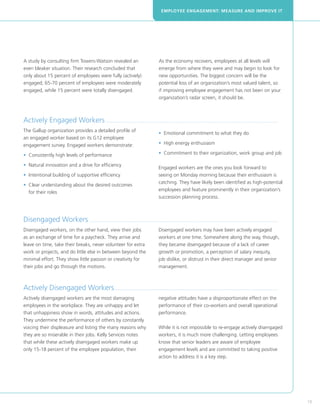 EMPLOYEE ENGAGEMENT: MEASURE AND IMPROVE IT




A study by consulting firm Towers-Watson revealed an                                            As the economy recovers, employees at all levels will
even bleaker situation. Their research concluded that                                           emerge from where they were and may begin to look for
only about 15 percent of employees were fully (actively)                                        new opportunities. The biggest concern will be the
engaged; 65-70 percent of employees were moderately                                             potential loss of an organization’s most valued talent, so
engaged, while 15 percent were totally disengaged.                                              if improving employee engagement has not been on your
                                                                                                organization’s radar screen, it should be.



Actively Engaged Workers .....................................................................................................................................................
The Gallup organization provides a detailed profile of
                                                                                                •  motional commitment to what they do
                                                                                                  E
an engaged worker based on its G12 employee
engagement survey. Engaged workers demonstrate:                                                 • High energy enthusiasm
                                                                                                  

•  onsistently high levels of performance
  C                                                                                             • Commitment to their organization, work group and job
                                                                                                  

•  atural innovation and a drive for efficiency
  N
                                                                                                Engaged workers are the ones you look forward to
• ntentional building of supportive efficiency
  I                                                                                             seeing on Monday morning because their enthusiasm is
                                                                                                catching. They have likely been identified as high-potential
•  lear understanding about the desired outcomes
  C
                                                                                                employees and feature prominently in their organization’s
  for their roles
                                                                                                succession planning process.



Disengaged Workers ...................................................................................................................................................................
Disengaged workers, on the other hand, view their jobs                                          Disengaged workers may have been actively engaged
as an exchange of time for a paycheck. They arrive and                                          workers at one time. Somewhere along the way, though,
leave on time, take their breaks, never volunteer for extra                                     they became disengaged because of a lack of career
work or projects, and do little else in between beyond the                                      growth or promotion, a perception of salary inequity,
minimal effort. They show little passion or creativity for                                      job dislike, or distrust in their direct manager and senior
their jobs and go through the motions.                                                          management.



Actively Disengaged Workers .............................................................................................................................................
Actively disengaged workers are the most damaging                                               negative attitudes have a disproportionate effect on the
employees in the workplace. They are unhappy and let                                            performance of their co-workers and overall operational
that unhappiness show in words, attitudes and actions.                                          performance.
They undermine the performance of others by constantly
voicing their displeasure and listing the many reasons why                                      While it is not impossible to re-engage actively disengaged
they are so miserable in their jobs. Kelly Services notes                                       workers, it is much more challenging. Letting employees
that while these actively disengaged workers make up                                            know that senior leaders are aware of employee
only 15-18 percent of the employee population, their                                            engagement levels and are committed to taking positive
                                                                                                action to address it is a key step.




                                                                                                                                                                                         19
 