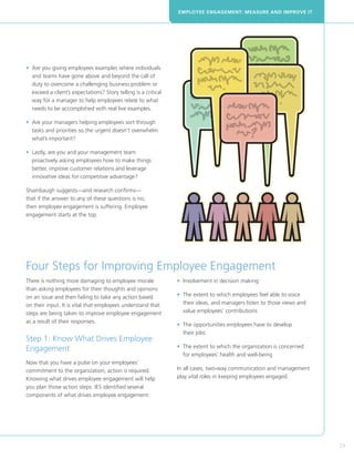 EMPLOYEE ENGAGEMENT: MEASURE AND IMPROVE IT




•  re you giving employees examples where individuals
  A
  and teams have gone above and beyond the call of
  duty to overcome a challenging business problem or
  exceed a client’s expectations? Story telling is a critical
  way for a manager to help employees relate to what
  needs to be accomplished with real live examples.

•  re your managers helping employees sort through
  A
  tasks and priorities so the urgent doesn’t overwhelm
  what’s important?

•  astly, are you and your management team
  L
  proactively asking employees how to make things
  better, improve customer relations and leverage
  innovative ideas for competitive advantage?

Shambaugh suggests—and research confirms—
that if the answer to any of these questions is no,
then employee engagement is suffering. Employee
engagement starts at the top.




Four Steps for Improving Employee Engagement
There is nothing more damaging to employee morale               • nvolvement in decision making
                                                                  I
than asking employees for their thoughts and opinions
on an issue and then failing to take any action based           • The extent to which employees feel able to voice
                                                                  
on their input. It is vital that employees understand that        their ideas, and managers listen to those views and
steps are being taken to improve employee engagement              value employees’ contributions
as a result of their responses.
                                                                •  he opportunities employees have to develop
                                                                  T
                                                                  their jobs
Step 1: Know What Drives Employee
Engagement                                                      •  he extent to which the organization is concerned
                                                                  T
                                                                  for employees’ health and well-being
Now that you have a pulse on your employees’
commitment to the organization, action is required.             In all cases, two-way communication and management
Knowing what drives employee engagement will help               play vital roles in keeping employees engaged.
you plan those action steps. IES identified several
components of what drives employee engagement:




                                                                                                                        23
 