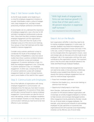 Step 2: Get Senior Leader Buy-In
     As the IES study revealed, senior leader buy-in         “ ith high levels of engagement,
                                                              W
     is critical for employee engagement initiatives to       firms can see revenue growth 2.5
     succeed. Good leaders create a culture of engage-
                                                              times that of their peers and a
     ment, keep employee trust, and help increase
     productivity, employee satisfaction and retention.       40 percent reduction in expensive
                                                              staff turnover.”
     If senior leaders do not understand the importance
                                                               Source: Giving Everyone the Chance to Shine, HayGroup, 2010
                                                                       
     of employee engagement, now is the time for HR
     and talent management professionals to educate
     them. Show them the direct correlation between
     employee engagement and the organization’s              Step 4: Act on the Results
     bottom line. Share with them the results of the
                                                             Each organization will differ in what they need to do
     employee survey (or of the one-on-one meetings,
                                                             to improve employee engagement. In some cases, for
     focus groups or town hall meetings) and the steps
                                                             example, feedback may reveal that employees don’t
     needed to improve engagement.
                                                             understand the organization’s mission and vision. If this
                                                             is the case, a series of meetings or brown-bag lunches
     Consider using customer satisfaction surveys to
                                                             can be arranged where the organization’s mission, vision
     corroborate the results of the employee survey.
                                                             and strategic plan are discussed and a link made to each
     Monica Nolan of PeopleMetrics notes that several
                                                             employee’s role in the organization and how their work
     studies have shown a positive correlation between
                                                             contributes to the organization’s success. The important
     customer satisfaction surveys and employee
                                                             point is that the action steps should be tailored to the
     engagement. If customer satisfaction is high, it is
                                                             needs identified through employee feedback.
     likely that employee engagement is too. Conversely,
     if customer satisfaction is low, so is employee
                                                             Action steps to improve employee engagement do
     engagement. In either case, comparing the results
                                                             not need to be costly or time-consuming. A McKinsey
     of customer satisfaction surveys with employee
                                                             Quarterly survey revealed three effective non-cash
     engagement levels can make a stronger business
                                                             awards that improve employee engagement that can
     case to senior leaders of the need for their support.
                                                             work for small and large organizations:

     Step 3: Communicate with Employees                      • Praise from immediate supervisors
                                                             •  ttention from leaders (e.g., one-on-one meetings or
                                                               A
     One of the hallmarks of organizations with strong
                                                               attention from the top)
     employee engagement is communication. Let
     employees know the steps you have taken to assess       • Opportunity to lead projects or task forces
                                                               
     employee engagement, the outcome of those steps,        Kevin Sheridan, chief executive officer and chief
     and the plans moving forward to improve employee        consultant for HR Solutions believes organizations will
     engagement. Communication can take the form of          increasingly use actively engaged employees as mentors
     town hall meetings, articles in employee newsletters    to help motivate and re-energize disengaged workers.
     and on employee intranets or e-mail. Always use the     Other engagement trends predicted by Sheridan include
     communication methods you have found to be most         the use of social media to engage employees. For
     effective in your workplace.                            example, using internal social networks to acknowledge
                                                             employees for jobs well done or to promote new
                                                             organizational and CSR (corporate social responsibility)
                                                             initiatives can be effective uses of social media.




24   ALL CONTENT © UNC EXECUTIVE DEVELOPMENT 2012      	                                      To subscribe, visit www.uncexec.com
 