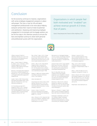 Conclusion
     As the economy continues to improve, organizations                                                     Organizations in which people feel
     with active employee engagement programs in place
     will prosper. The time is now for HR and talent                                                        both motivated and “enabled”can
     management professionals to do more about helping                                                      achieve revenue growth 4.5 times
     everyone achieve their maximum level of potential
     and satisfaction. Assessing and improving employee
                                                                                                            that of peers.
     engagement to re-energize and re-engage workers can
                                                                                                            Source: Giving Everyone the Chance to Shine, HayGroup, 2010
     be the first step in this retention process to ensure the
     best and brightest continue to attain both personal
     and professional success with the organization.




     100 Best Companies To Work For.                  Ellig, J.  Ellig, C. (May 31, 2011). Change     Kelly Services (n.d.). Disengaged Employees          Sheridan, K. (January 10, 2011).
     CNN Money. Retrieved June 16, 2011 from          at the Top Can Shatter Employee Morale.          Costs the Company. Smart Manager. Retrieved          Top 2011 Employee Engagement Trends.
     http://money.cnn.com/magazines/fortune/          Business Insider. Retrieved June 2, 2011 from    June 3, 2011 from http://www.kellyservices.          MonsterThinking. Retrieved June 2, 2011
     bestcompanies/2011/index.html.                   http://www.businessinsider.com/churn-at-the-     com/eprise/main/web/us/ hr_manager/articles_         from http://www.monsterthinking.com/2011/
                                                      top-can-topple-employee-morale-2011-5.           nov08_actively?printer=1.                            01/10/employee-engagement/.
     Bellon, J., Estevez-Cubilete, A., Rodriquez,
     N., Dandy, R., Lane, S.  Deringer, E. (2010).   Everett, C. (May 13, 2011). Report Reveals       Leonard, B. (April 19, 2011). Study: Employee        Wiley, J. (July 13, 2010). The Impact
     Employee Engagement and Customer                 Engagement More Complicated than                 Moods Impact Performance. SHRM Online.               of Effective Leadership on Employee
     Satisfaction. Allied Academies International     We Thought. HR Zone. Retrieved June 2,           Retrieved June 16, 2011 from http://www.             Engagement. Employee Relations Today, 37,
     Conference, New Orleans: LA.                     2011 from http://www.hrzone.co.uk/topic/         shrm.org/hrdisciplines/ employeerelations/           2, 47-52.
                                                      managing-people/report-reveals-engagement-       articles/Pages/EmployeeMoods.aspx.
     Bolchover, D. Re-engaging With Engagement.       more-complicated-we-thought/111498.                                                                   Wilson, C. (2010). The High Cost of Low
     The Economist: Economist Intelligence Unit.                                                       Nolan, M. (May 2009). Dream Jobs:                    Engagement. Management Concepts, Inc.
     Retrieved June 17, 2011 from http://haygroup.    Freiberg, K. (1998). Nuts: Southwest Airlines’   Companies with the best employee
     com/EngagementMatters/Re-engaging-with-          Crazy Recipe for Business and Personal           engagement scores. PeopleMetrics. Retrieved          Woods, D. (May 20, 2011). Mine’s a latte with
     engagement.pdf.                                  Success. Crown Publishing.                       June 2, 2011 from http://blog.peoplemetrics.         extra employee engagement, says Caffé Nero
                                                                                                       com/ dream-job-companies-with-the-best-              HRD. HR. Retrieved June 2, 2011 from http://
     Cataldo, P. (April 5, 2009). Thinking Ahead:     Gallup. www.gallup.com.                          employee-engagement-scores/.                         www.hrmagazine.co.uk/hro/news/ 1019501/
     Why keeping staff engaged matters. Centre                                                                                                              mine-s-latte-extra-employee-engagement-
     Daily Times. Retrieved June 2, 2011 from         Giving Everyone the Chance to Shine. (2010).     Ohannessia, K. (May 25, 2011). American              caff-nero-hrd.
     http://www.centredaily.com.                      HayGroup. Retrieved June 17, 2011 from           Employees Are Staying Put. FastCompany.
                                                      http://www.haygroup.com/Downloads/ww/            Retrieved June 2, 2011 from http://us.mg203.         Wright Results. www.wrightresults.com.
     CLC Human Resources (April 2011).                misc/Giving_everyone_the_chance_ to_shine_       mail.yahoo.com/neo/launch?.partner= sbc.
     Engagement Trends: Q1 2011. Corporate            whitepaper_singles.pdf.                          rand=c7055etegiqu.m.
     Executive Board. Retrieved June 16, 2011
     from http://cebengagement.com/wp-content/        Gruman, J.  Saks, A. (June 2011).               Robinson, D., Perryman, S., Hayday, D. (April,
     uploads/2011/05/CLC-Quarterly-Employee-          Performance Management and Employee              2004). The Drivers of Employee Engagement.
     Engagement-Trends-Q1-2011.pdf.                   Engagement. Human Resource Management            Report 408. Institute for Employment Studies.
                                                      Review, 21, 2, 123-136.
                                                                                                       Shambaugh, B. (September 16, 2010). Are
                                                      Head, J. (February 25, 2011). Beware the High    Your Employees Engaged? Shambaugh
                                                      Cost of Low Engagement. Headwinds Journal.       Leadership. Retrieved June 2, 2011 from
                                                      Retrieved June 2, 2011 from http://www.          http://www.shambaughleadership.com/blog/
                                                      headwindsjournal.com/?p=34.                      comments/are_your_employees_engaged/.




26   ALL CONTENT © UNC EXECUTIVE DEVELOPMENT 2012                                       	                                                               To subscribe, visit www.uncexec.com
 