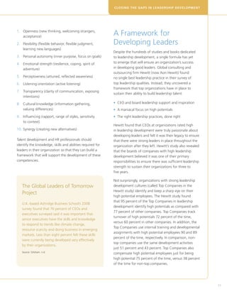 CLOSING THE GAPS IN LEADERSHIP DEVELOPM E N T




1. 	  penness (new thinking, welcoming strangers,
     O
     acceptance)
                                                            A Framework for
2. 	  lexibility (flexible behavior, flexible judgment,
     F                                                      Developing Leaders
     learning new languages)
                                                            Despite the hundreds of studies and books dedicated
3. 	 Personal autonomy (inner purpose, focus on goals)      to leadership development, a single formula has yet
4. 	
    Emotional strength (resilience, coping, spirit of       to emerge that will ensure an organization’s success
    adventure)                                              in developing good leaders. Global consulting and
                                                            outsourcing firm Hewitt (now Aon Hewitt) found
5. 	  erceptiveness (attuned, reflected awareness)
     P                                                      no single best leadership practice in their survey of
6.	  istening orientation (active listening)
    L                                                       top leadership qualities. Instead, they uncovered a
                                                            framework that top organizations have in place to
7. 	  ransparency (clarity of communication, exposing
     T
                                                            sustain their ability to build leadership talent:
     intentions)

8. 	  ultural knowledge (information gathering,
     C                                                      • CEO and board leadership support and inspiration
     valuing differences)                                   • A maniacal focus on high potentials
9. 	 nfluencing (rapport, range of styles, sensitivity
     I                                                      • The right leadership practices, done right
     to context)
                                                            Hewitt found that CEOs at organizations rated high
10. 	 ynergy (creating new alternatives)
    S                                                       in leadership development were truly passionate about
                                                            developing leaders and felt it was their legacy to ensure
Talent development and HR professionals should              that there were strong leaders in place throughout the
identify the knowledge, skills and abilities required for   organization after they left. Hewitt’s study also revealed
leaders in their organization so that they can build a      that the boards of companies with high leadership
framework that will support the development of these        development believed it was one of their primary
competencies.                                               responsibilities to ensure there was sufficient leadership
                                                            strength to sustain their organizations for three to
                                                            five years.

                                                            Not surprisingly, organizations with strong leadership
   The Global Leaders of Tomorrow                           development cultures (called Top Companies in the
                                                            Hewitt study) identify and keep a sharp eye on their
   Project
                                                            high potential employees. The Hewitt study found
                                                            that 95 percent of the Top Companies in leadership
   U.K.-based Ashridge Business School’s 2008
                                                            development identify high potentials as compared with
   survey found that 76 percent of CEOs and
                                                            77 percent of other companies. Top Companies track
   executives surveyed said it was important that
                                                            turnover of high potentials 72 percent of the time,
   senior executives have the skills and knowledge
                                                            versus 60 percent in other companies. In addition, the
   to respond to trends like climate change,
                                                            Top Companies use internal training and developmental
   resource scarcity and doing business in emerging
                                                            assignments with high potential employees 90 and 89
   markets. Less than eight percent felt these skills
                                                            percent of the time, respectively. In comparison, non-
   were currently being developed very effectively
                                                            top companies use the same development activities
   by their organizations.
                                                            just 51 percent and 43 percent. Top Companies also
   Source: Gitsham. n.d.
                                                            compensate high potential employees just for being
                                                            high potential 75 percent of the time, versus 38 percent
                                                            of the time for non-top companies.




                                                                                                                         31
 