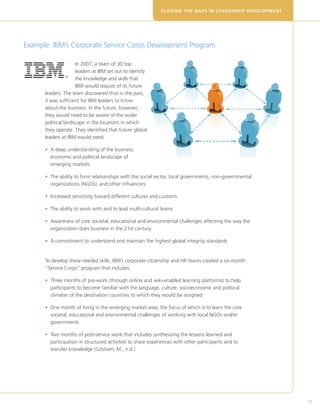 CLOSING THE GAPS IN LEADERSHIP DEVELOPM E N T




Example: IBM’s Corporate Service Corps Development Program

                     In 2007, a team of 30 top
                     leaders at IBM set out to identify
                     the knowledge and skills that
                     IBM would require of its future
      leaders. The team discovered that in the past,
      it was sufficient for IBM leaders to know
      about the business. In the future, however,
      they would need to be aware of the wider
      political landscape in the locations in which
      they operate. They identified that future global
      leaders at IBM would need:

      •  deep understanding of the business,
        A
        economic and political landscape of
        emerging markets

      •  he ability to form relationships with the social sector, local governments, non-governmental
        T
        organizations (NGOs), and other influencers

      • ncreased sensitivity toward different cultures and customs
        I

      •  he ability to work with and to lead multi-cultural teams
        T

      •  wareness of core societal, educational and environmental challenges affecting the way the
        A
        organization does business in the 21st century

      •  commitment to understand and maintain the highest global integrity standards
        A


      To develop these needed skills, IBM’s corporate citizenship and HR teams created a six-month
      “Service Corps” program that includes:

      •  hree months of pre-work (through online and wiki-enabled learning platforms) to help
        T
        participants to become familiar with the language, culture, socioeconomic and political
        climates of the destination countries to which they would be assigned

      •  ne month of living in the emerging market area, the focus of which is to learn the core
        O
        societal, educational and environmental challenges of working with local NGOs and/or
        governments

      •  wo months of post-service work that includes synthesizing the lessons learned and
        T
        participation in structured activities to share experiences with other participants and to
        transfer knowledge (Gitsham, M., n.d.)




                                                                                                             33
 